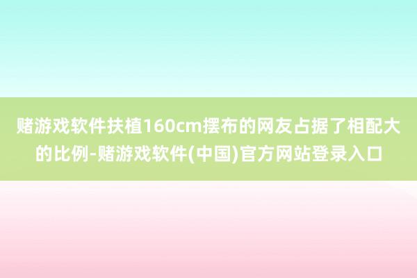 赌游戏软件扶植160cm摆布的网友占据了相配大的比例-赌游戏软件(中国)官方网站登录入口