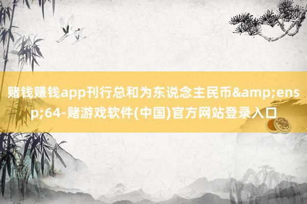 赌钱赚钱app刊行总和为东说念主民币 64-赌游戏软件(中国)官方网站登录入口