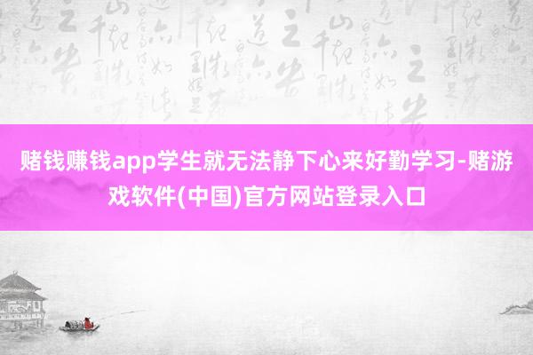 赌钱赚钱app学生就无法静下心来好勤学习-赌游戏软件(中国)官方网站登录入口