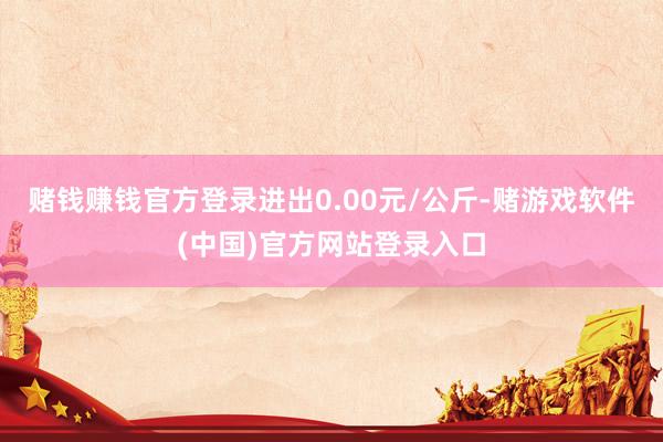 赌钱赚钱官方登录进出0.00元/公斤-赌游戏软件(中国)官方网站登录入口