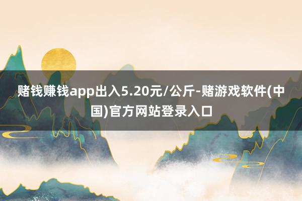 赌钱赚钱app出入5.20元/公斤-赌游戏软件(中国)官方网站登录入口