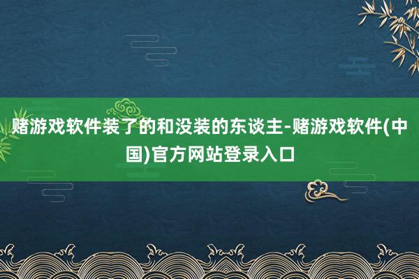 赌游戏软件装了的和没装的东谈主-赌游戏软件(中国)官方网站登录入口