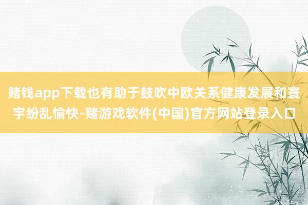 赌钱app下载也有助于鼓吹中欧关系健康发展和寰宇纷乱愉快-赌游戏软件(中国)官方网站登录入口