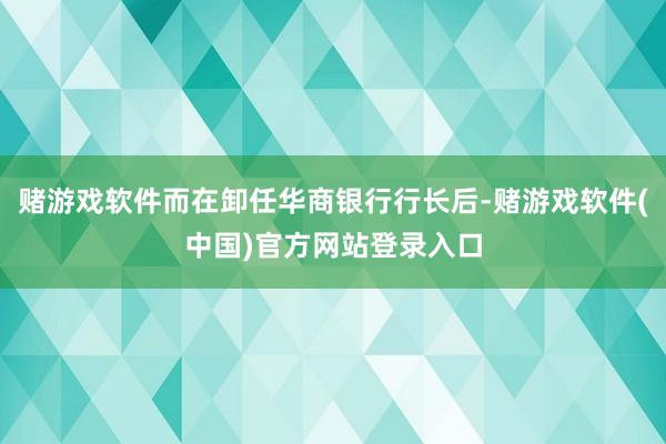赌游戏软件而在卸任华商银行行长后-赌游戏软件(中国)官方网站登录入口