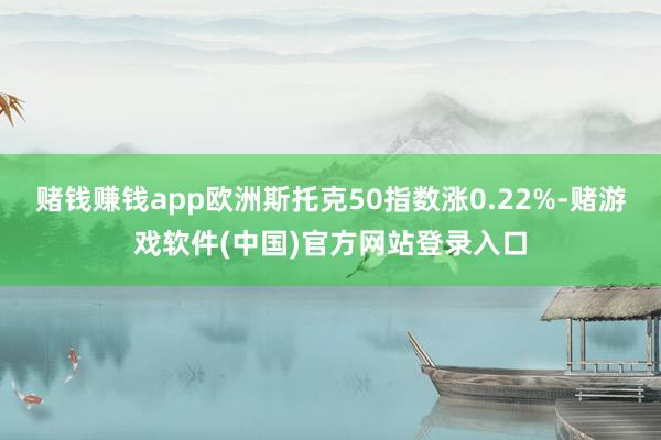 赌钱赚钱app欧洲斯托克50指数涨0.22%-赌游戏软件(中国)官方网站登录入口
