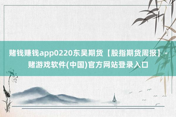 赌钱赚钱app0220东吴期货【股指期货周报】-赌游戏软件(中国)官方网站登录入口