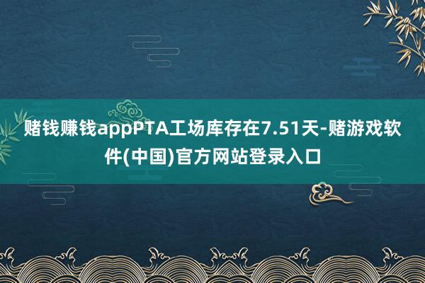 赌钱赚钱appPTA工场库存在7.51天-赌游戏软件(中国)官方网站登录入口