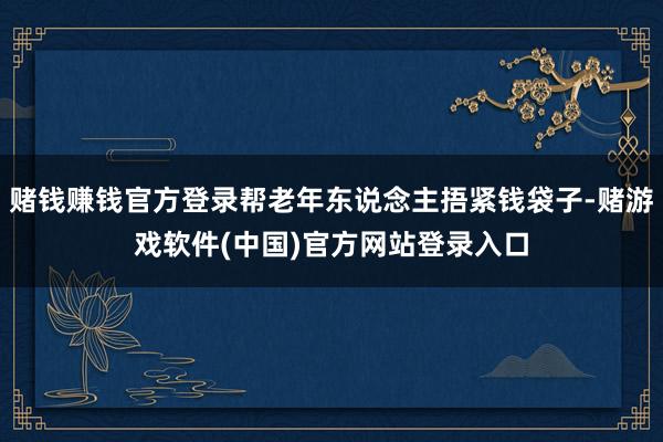 赌钱赚钱官方登录帮老年东说念主捂紧钱袋子-赌游戏软件(中国)官方网站登录入口