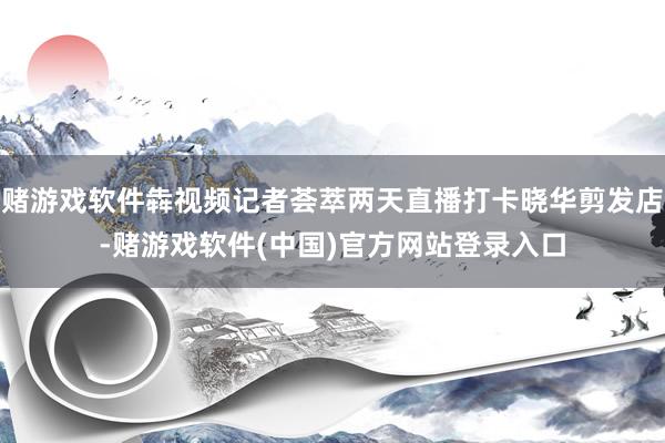 赌游戏软件犇视频记者荟萃两天直播打卡晓华剪发店-赌游戏软件(中国)官方网站登录入口