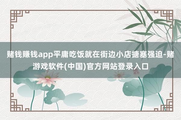 赌钱赚钱app平庸吃饭就在街边小店搪塞强迫-赌游戏软件(中国)官方网站登录入口