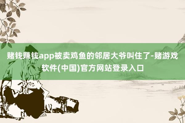赌钱赚钱app被卖鸡鱼的邻居大爷叫住了-赌游戏软件(中国)官方网站登录入口