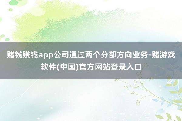 赌钱赚钱app公司通过两个分部方向业务-赌游戏软件(中国)官方网站登录入口