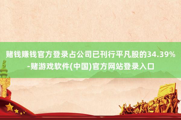 赌钱赚钱官方登录占公司已刊行平凡股的34.39%-赌游戏软件(中国)官方网站登录入口