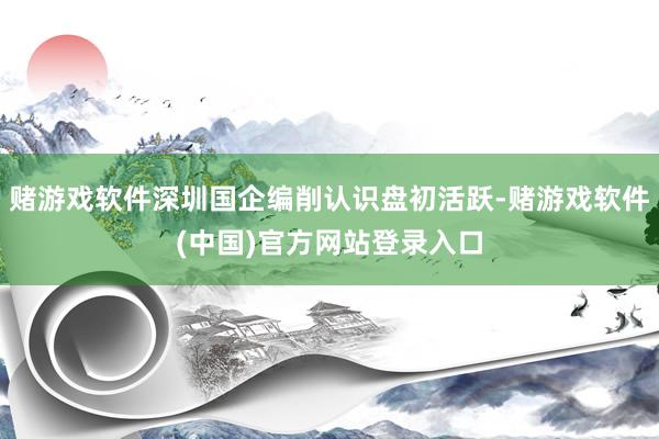 赌游戏软件深圳国企编削认识盘初活跃-赌游戏软件(中国)官方网站登录入口