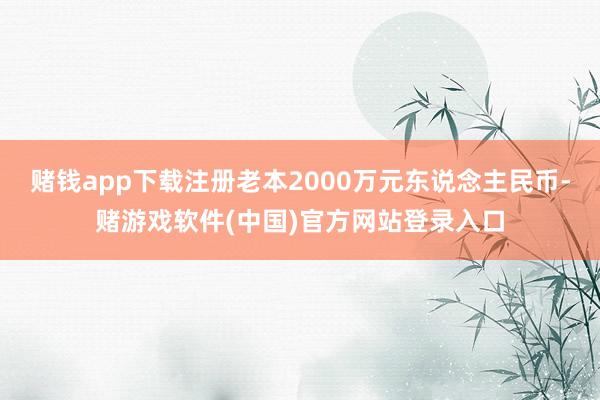 赌钱app下载注册老本2000万元东说念主民币-赌游戏软件(中国)官方网站登录入口