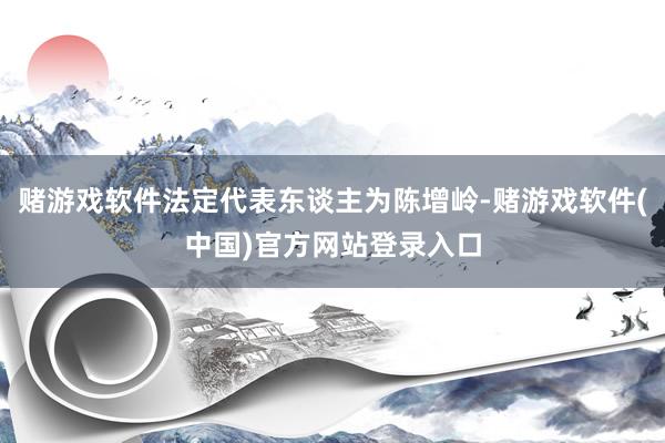 赌游戏软件法定代表东谈主为陈增岭-赌游戏软件(中国)官方网站登录入口