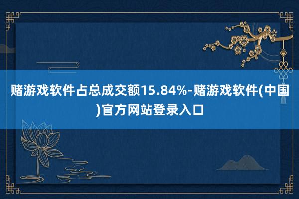 赌游戏软件占总成交额15.84%-赌游戏软件(中国)官方网站登录入口