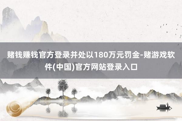 赌钱赚钱官方登录并处以180万元罚金-赌游戏软件(中国)官方网站登录入口
