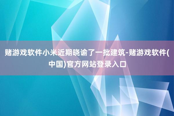赌游戏软件小米近期晓谕了一批建筑-赌游戏软件(中国)官方网站登录入口