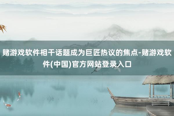 赌游戏软件相干话题成为巨匠热议的焦点-赌游戏软件(中国)官方网站登录入口