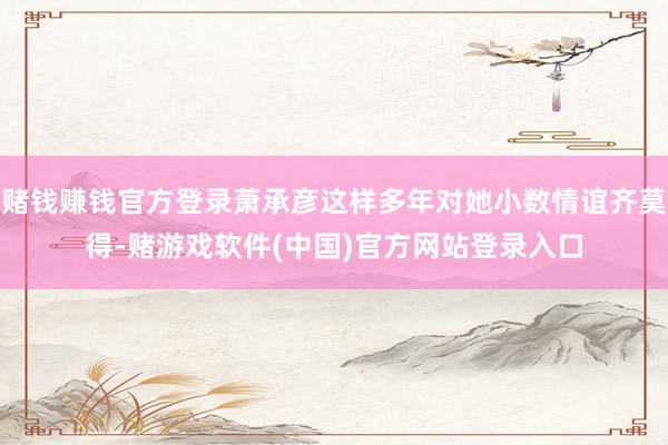 赌钱赚钱官方登录萧承彦这样多年对她小数情谊齐莫得-赌游戏软件(中国)官方网站登录入口
