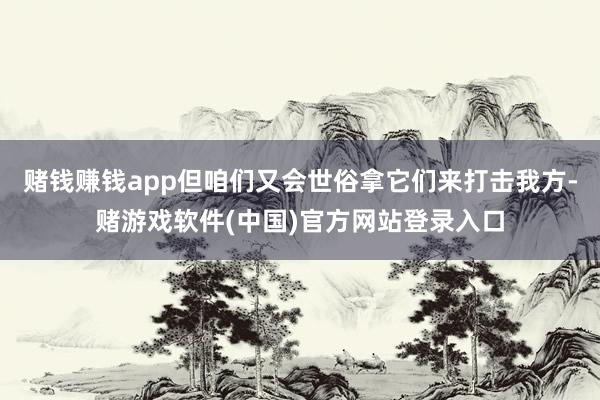 赌钱赚钱app但咱们又会世俗拿它们来打击我方-赌游戏软件(中国)官方网站登录入口