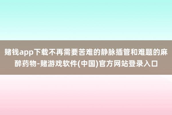 赌钱app下载不再需要苦难的静脉插管和难题的麻醉药物-赌游戏软件(中国)官方网站登录入口