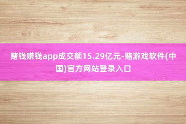 赌钱赚钱app成交额15.29亿元-赌游戏软件(中国)官方网站登录入口