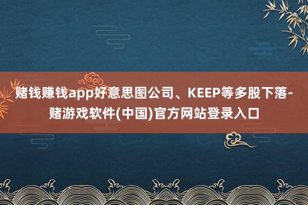 赌钱赚钱app好意思图公司、KEEP等多股下落-赌游戏软件(中国)官方网站登录入口