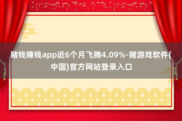 赌钱赚钱app近6个月飞腾4.09%-赌游戏软件(中国)官方网站登录入口