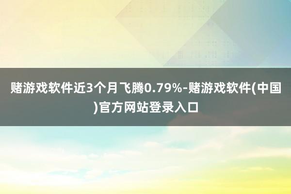 赌游戏软件近3个月飞腾0.79%-赌游戏软件(中国)官方网站登录入口