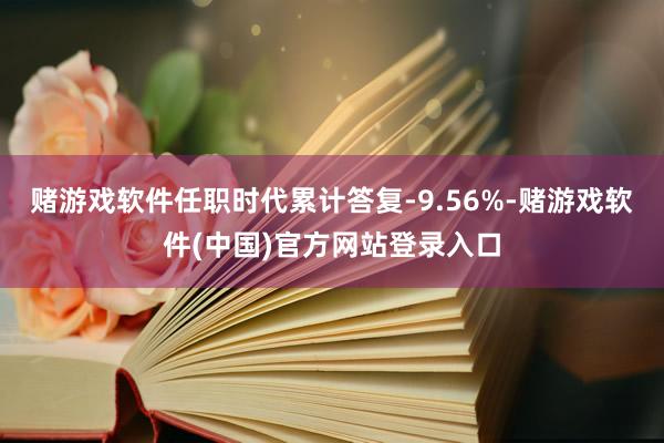 赌游戏软件任职时代累计答复-9.56%-赌游戏软件(中国)官方网站登录入口