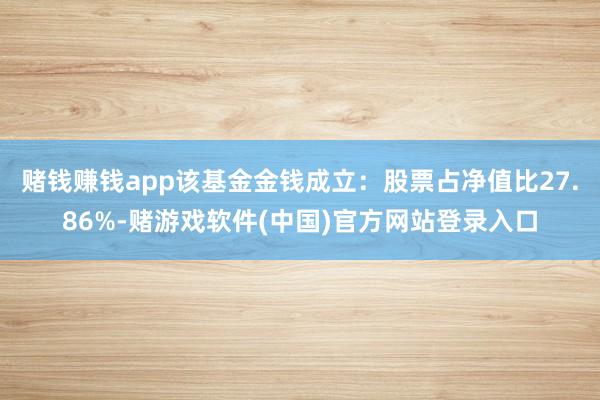 赌钱赚钱app该基金金钱成立：股票占净值比27.86%-赌游戏软件(中国)官方网站登录入口