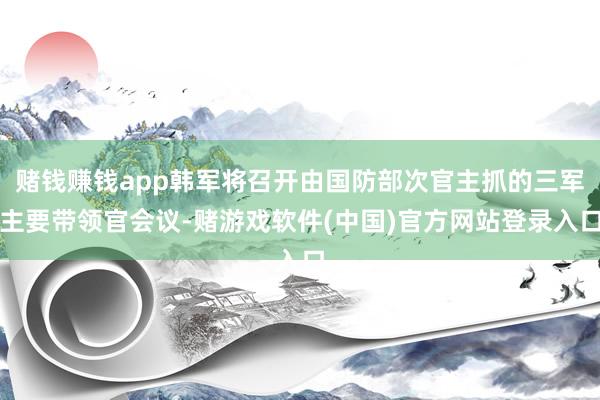 赌钱赚钱app韩军将召开由国防部次官主抓的三军主要带领官会议-赌游戏软件(中国)官方网站登录入口