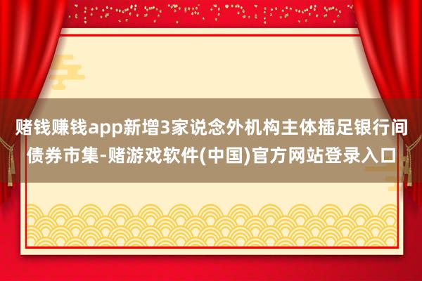 赌钱赚钱app新增3家说念外机构主体插足银行间债券市集-赌游戏软件(中国)官方网站登录入口