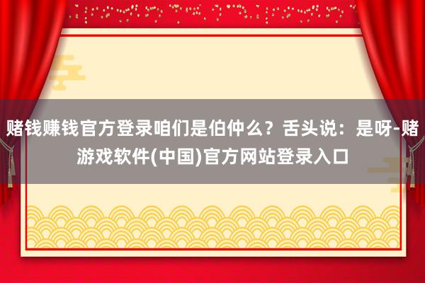 赌钱赚钱官方登录咱们是伯仲么？舌头说：是呀-赌游戏软件(中国)官方网站登录入口