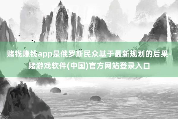 赌钱赚钱app是俄罗斯民众基于最新规划的后果-赌游戏软件(中国)官方网站登录入口