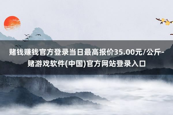 赌钱赚钱官方登录当日最高报价35.00元/公斤-赌游戏软件(中国)官方网站登录入口