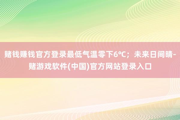 赌钱赚钱官方登录最低气温零下6℃；未来日间晴-赌游戏软件(中国)官方网站登录入口