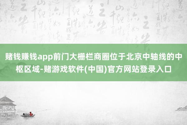 赌钱赚钱app前门大栅栏商圈位于北京中轴线的中枢区域-赌游戏软件(中国)官方网站登录入口