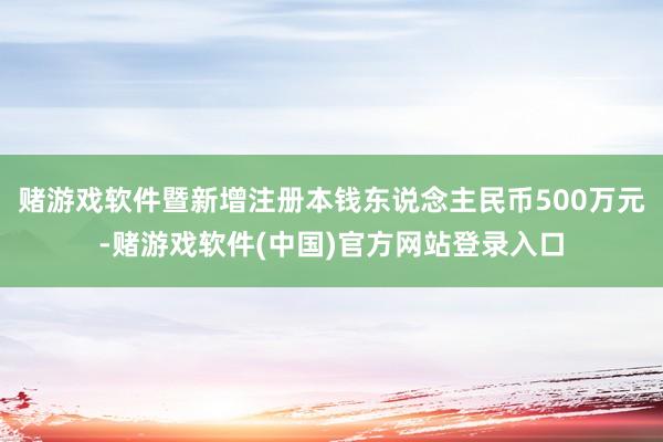 赌游戏软件暨新增注册本钱东说念主民币500万元-赌游戏软件(中国)官方网站登录入口