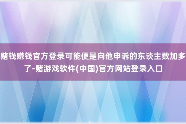 赌钱赚钱官方登录可能便是向他申诉的东谈主数加多了-赌游戏软件(中国)官方网站登录入口