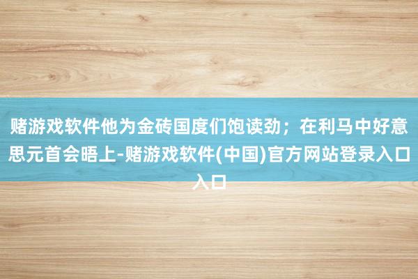 赌游戏软件他为金砖国度们饱读劲；在利马中好意思元首会晤上-赌游戏软件(中国)官方网站登录入口