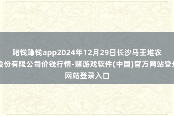 赌钱赚钱app2024年12月29日长沙马王堆农产物股份有限公司价钱行情-赌游戏软件(中国)官方网站登录入口