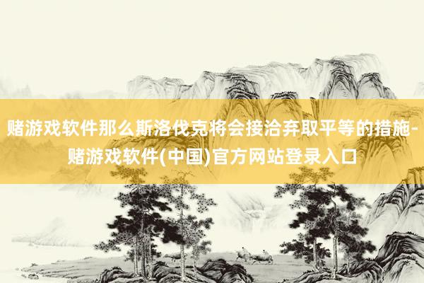 赌游戏软件那么斯洛伐克将会接洽弃取平等的措施-赌游戏软件(中国)官方网站登录入口