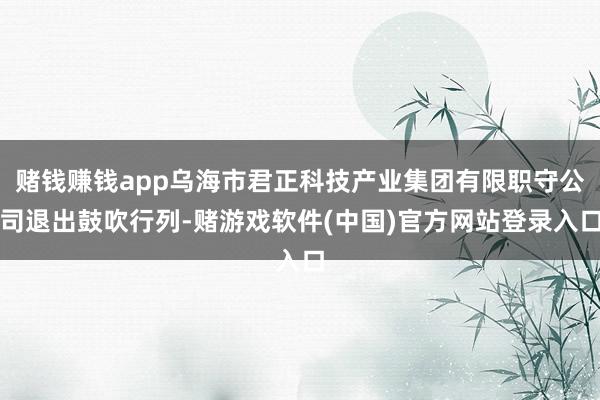赌钱赚钱app乌海市君正科技产业集团有限职守公司退出鼓吹行列-赌游戏软件(中国)官方网站登录入口