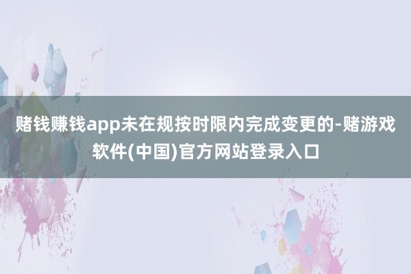 赌钱赚钱app未在规按时限内完成变更的-赌游戏软件(中国)官方网站登录入口