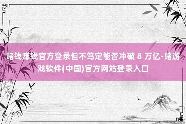 赌钱赚钱官方登录但不笃定能否冲破 8 万亿-赌游戏软件(中国)官方网站登录入口