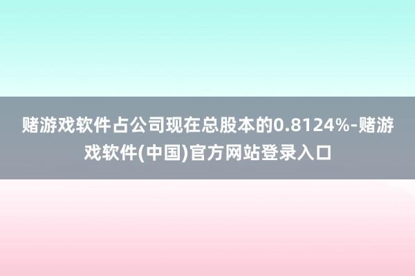 赌游戏软件占公司现在总股本的0.8124%-赌游戏软件(中国)官方网站登录入口