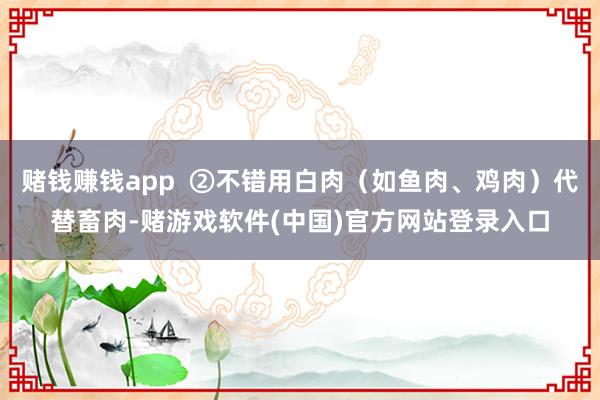 赌钱赚钱app  ②不错用白肉（如鱼肉、鸡肉）代替畜肉-赌游戏软件(中国)官方网站登录入口